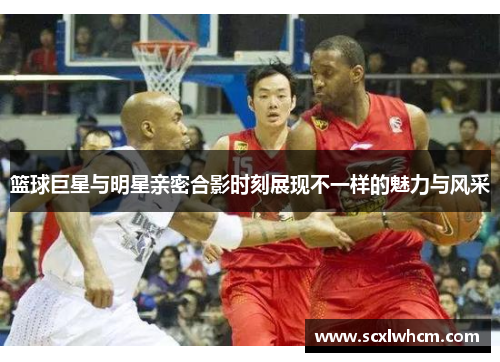 篮球巨星与明星亲密合影时刻展现不一样的魅力与风采