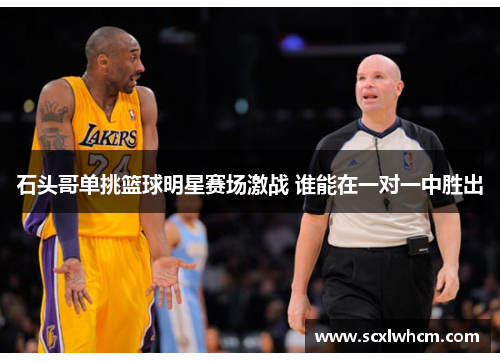 石头哥单挑篮球明星赛场激战 谁能在一对一中胜出 石头哥单挑篮球明星赛场激战 谁能在一对一中胜出